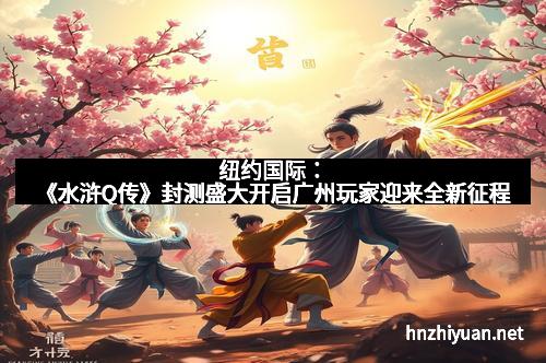 纽约国际：《水浒Q传》封测盛大开启广州玩家迎来全新征程